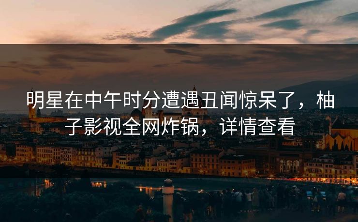 明星在中午时分遭遇丑闻惊呆了，柚子影视全网炸锅，详情查看