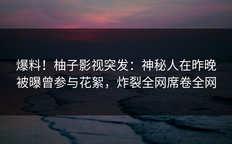 爆料！柚子影视突发：神秘人在昨晚被曝曾参与花絮，炸裂全网席卷全网