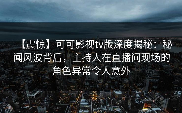 【震惊】可可影视tv版深度揭秘：秘闻风波背后，主持人在直播间现场的角色异常令人意外