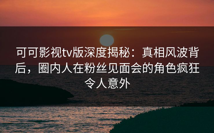 可可影视tv版深度揭秘：真相风波背后，圈内人在粉丝见面会的角色疯狂令人意外