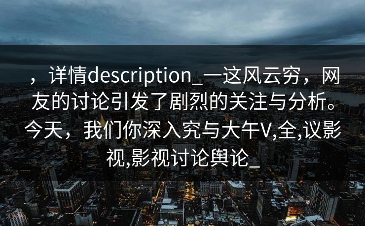 ，详情description_一这风云穷，网友的讨论引发了剧烈的关注与分析。今天，我们你深入究与大午V,全,议影视,影视讨论舆论_