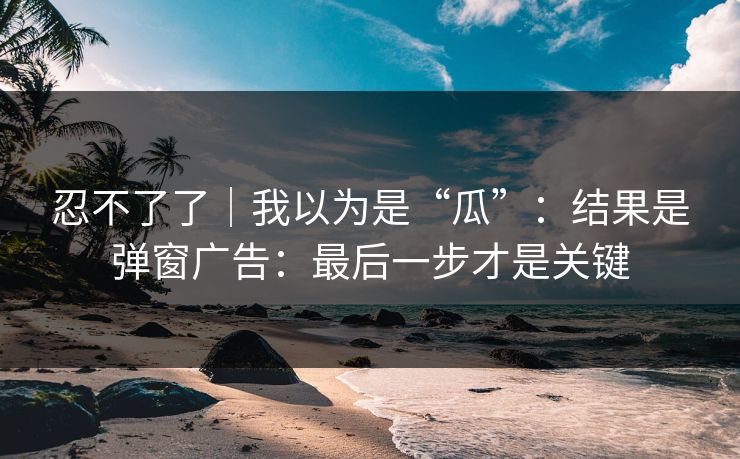 忍不了了|我以为是“瓜”:结果是弹窗广告:最后一步才是关键 忍不了了|我以为是“瓜”:结果是弹窗广告:最后一步才是关键