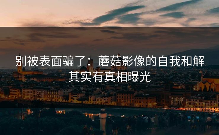 别被表面骗了:蘑菇影像的自我和解其实有真相曝光 别被表面骗了:蘑菇影像的自我和解其实有真相曝光