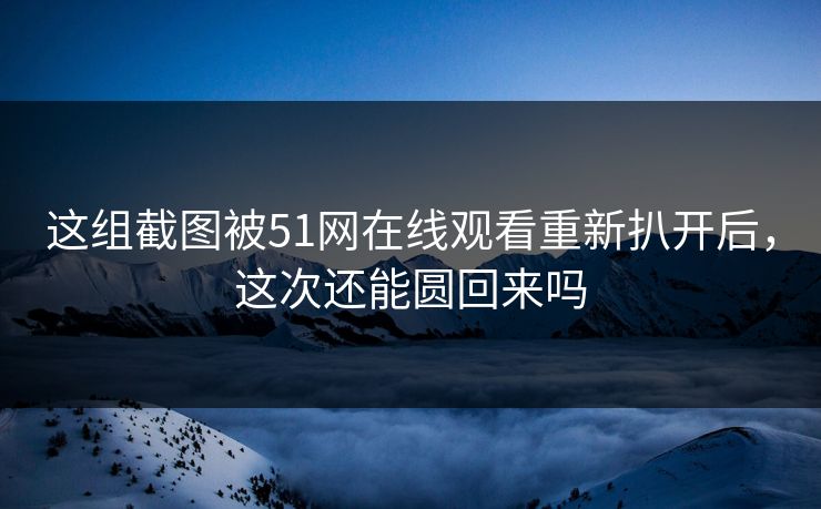 这组截图被51网在线观看重新扒开后，这次还能圆回来吗
