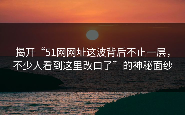 揭开“51网网址这波背后不止一层，不少人看到这里改口了”的神秘面纱